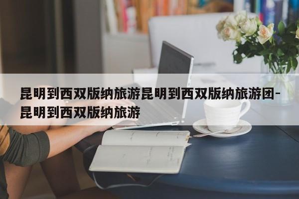 昆明到西双版纳旅游昆明到西双版纳旅游团-昆明到西双版纳旅游