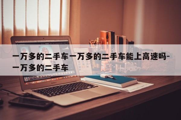 一万多的二手车一万多的二手车能上高速吗-一万多的二手车