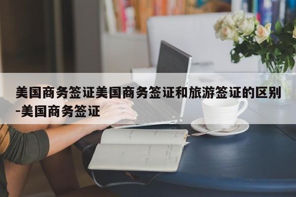 美国商务签证美国商务签证和旅游签证的区别-美国商务签证
