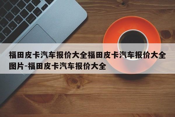福田皮卡汽车报价大全福田皮卡汽车报价大全图片-福田皮卡汽车报价大全