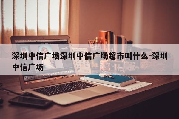深圳中信广场深圳中信广场超市叫什么-深圳中信广场