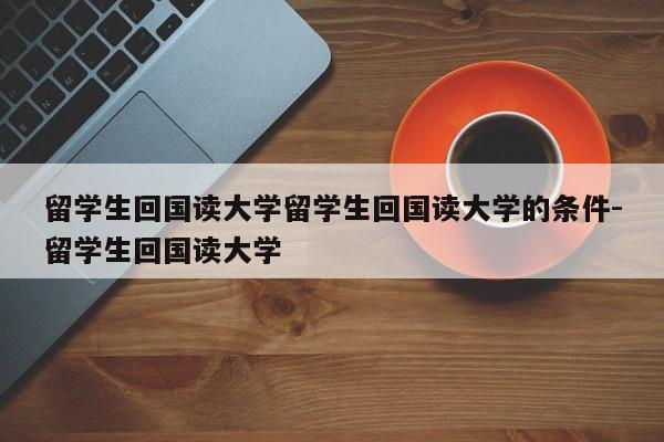 留学生回国读大学留学生回国读大学的条件-留学生回国读大学