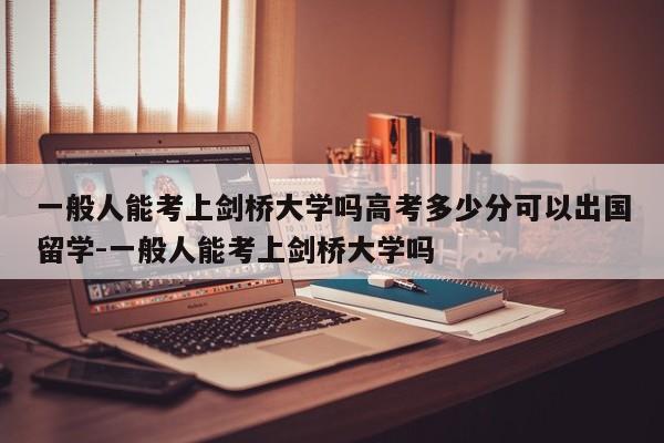 一般人能考上剑桥大学吗高考多少分可以出国留学-一般人能考上剑桥大学吗
