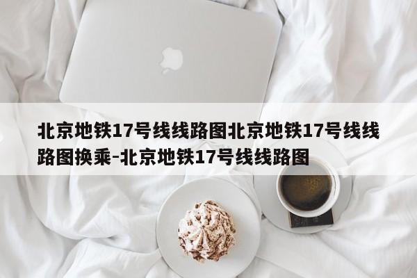北京地铁17号线线路图北京地铁17号线线路图换乘-北京地铁17号线线路图