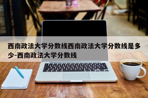西南政法大学分数线西南政法大学分数线是多少-西南政法大学分数线
