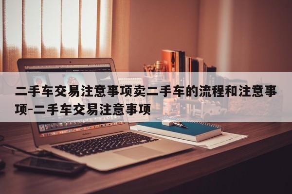 二手车交易注意事项卖二手车的流程和注意事项-二手车交易注意事项