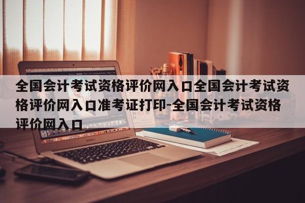 全国会计考试资格评价网入口全国会计考试资格评价网入口准考证打印-全国会计考试资格评价网入口