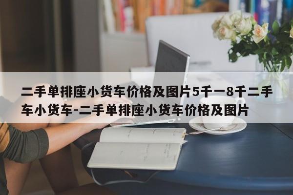 二手单排座小货车价格及图片5千一8千二手车小货车-二手单排座小货车价格及图片