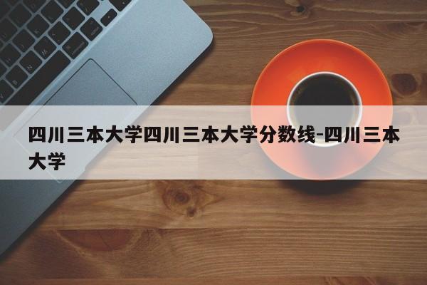 四川三本大学四川三本大学分数线-四川三本大学