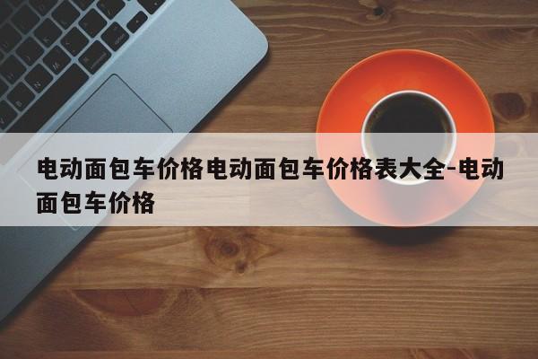 电动面包车价格电动面包车价格表大全-电动面包车价格