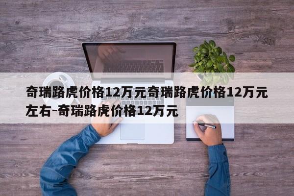奇瑞路虎价格12万元奇瑞路虎价格12万元左右-奇瑞路虎价格12万元