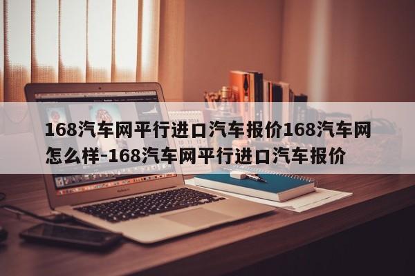 168汽车网平行进口汽车报价168汽车网怎么样-168汽车网平行进口汽车报价