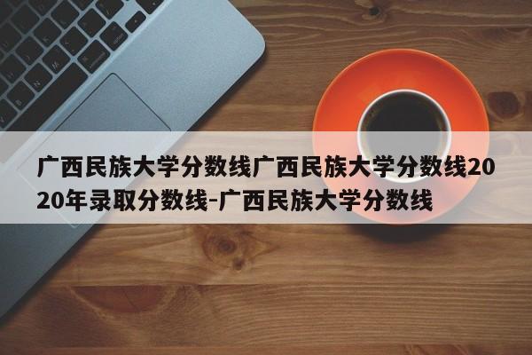 广西民族大学分数线广西民族大学分数线2020年录取分数线-广西民族大学分数线
