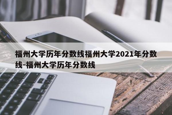 福州大学历年分数线福州大学2021年分数线-福州大学历年分数线