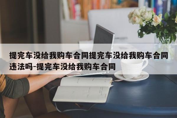 提完车没给我购车合同提完车没给我购车合同违法吗-提完车没给我购车合同