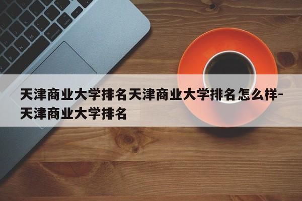 天津商业大学排名天津商业大学排名怎么样-天津商业大学排名