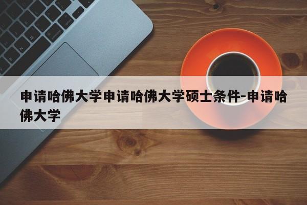 申请哈佛大学申请哈佛大学硕士条件-申请哈佛大学