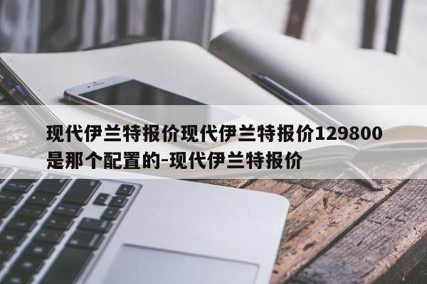 现代伊兰特报价现代伊兰特报价129800是那个配置的-现代伊兰特报价