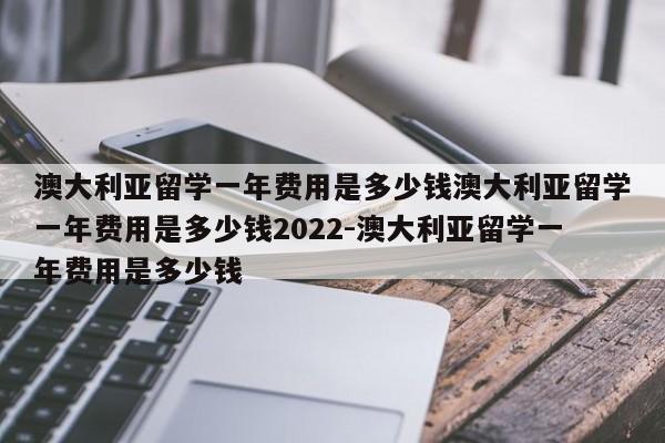 澳大利亚留学一年费用是多少钱澳大利亚留学一年费用是多少钱2022-澳大利亚留学一年费用是多少钱