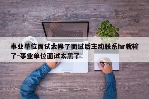 事业单位面试太黑了面试后主动联系hr就输了-事业单位面试太黑了