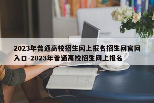 2023年普通高校招生网上报名招生网官网入口-2023年普通高校招生网上报名