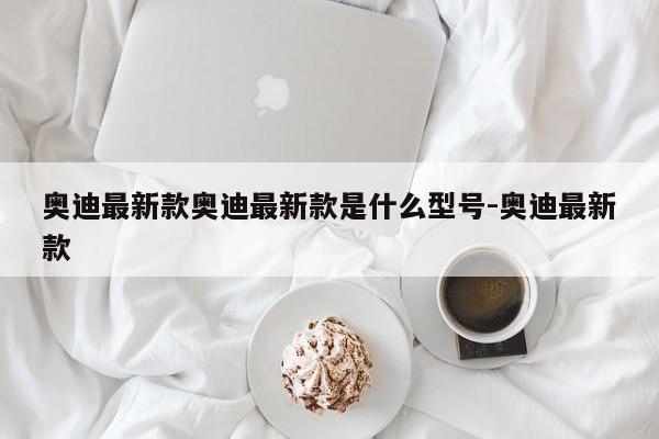 奥迪最新款奥迪最新款是什么型号-奥迪最新款