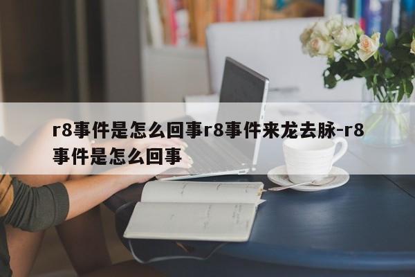 r8事件是怎么回事r8事件来龙去脉-r8事件是怎么回事