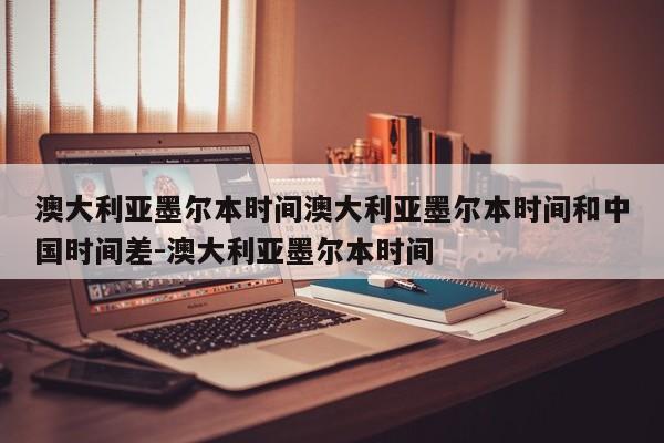 澳大利亚墨尔本时间澳大利亚墨尔本时间和中国时间差-澳大利亚墨尔本时间