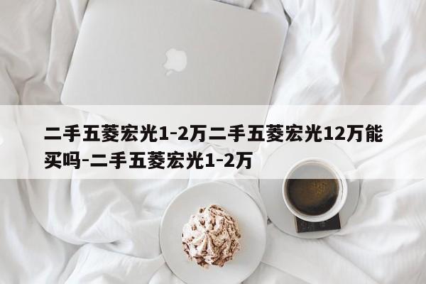 二手五菱宏光1-2万二手五菱宏光12万能买吗-二手五菱宏光1-2万
