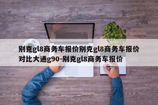 别克gl8商务车报价别克gl8商务车报价对比大通g90-别克gl8商务车报价