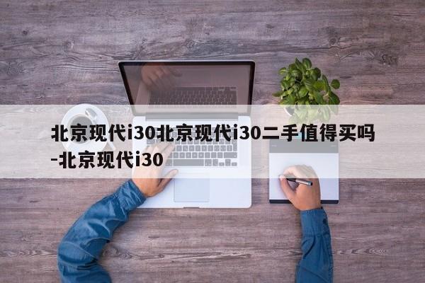 北京现代i30北京现代i30二手值得买吗-北京现代i30