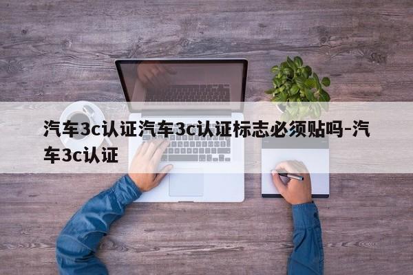 汽车3c认证汽车3c认证标志必须贴吗-汽车3c认证