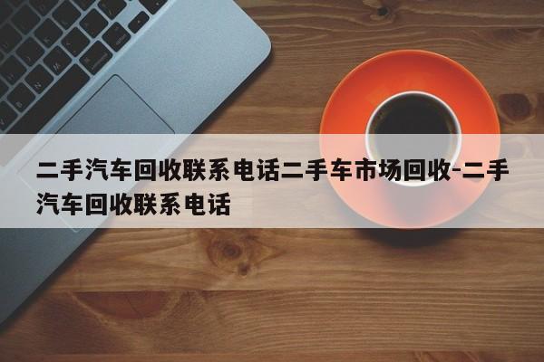 二手汽车回收联系电话二手车市场回收-二手汽车回收联系电话