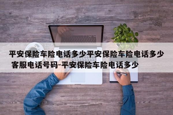 平安保险车险电话多少平安保险车险电话多少 客服电话号码-平安保险车险电话多少