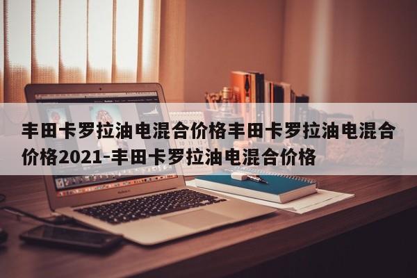 丰田卡罗拉油电混合价格丰田卡罗拉油电混合价格2021-丰田卡罗拉油电混合价格