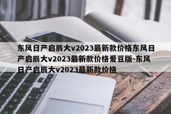 东风日产启辰大v2023最新款价格东风日产启辰大v2023最新款价格爱豆版-东风日产启辰大v2023最新款价格