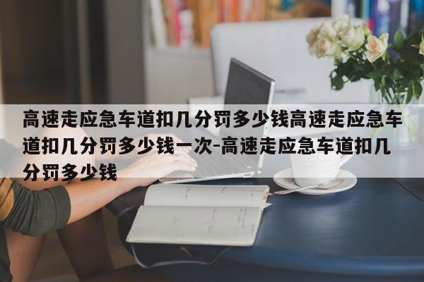 高速走应急车道扣几分罚多少钱高速走应急车道扣几分罚多少钱一次-高速走应急车道扣几分罚多少钱