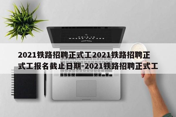 2021铁路招聘正式工2021铁路招聘正式工报名截止日期-2021铁路招聘正式工
