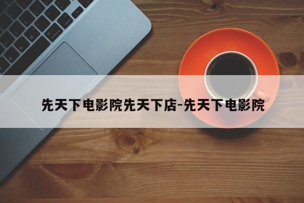 先天下电影院先天下店-先天下电影院