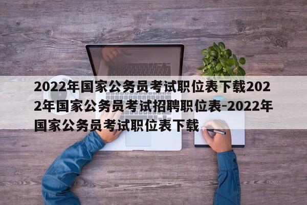 2022年国家公务员考试职位表下载2022年国家公务员考试招聘职位表-2022年国家公务员考试职位表下载