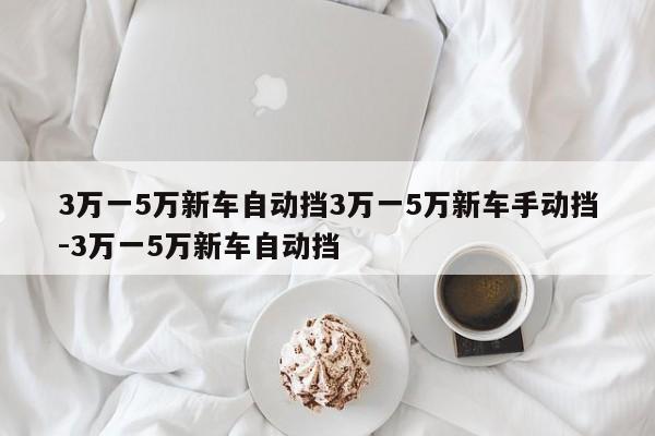 3万一5万新车自动挡3万一5万新车手动挡-3万一5万新车自动挡