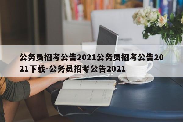 公务员招考公告2021公务员招考公告2021下载-公务员招考公告2021