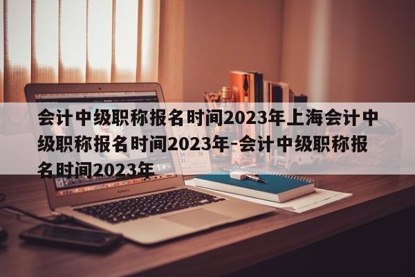 会计中级职称报名时间2023年上海会计中级职称报名时间2023年-会计中级职称报名时间2023年