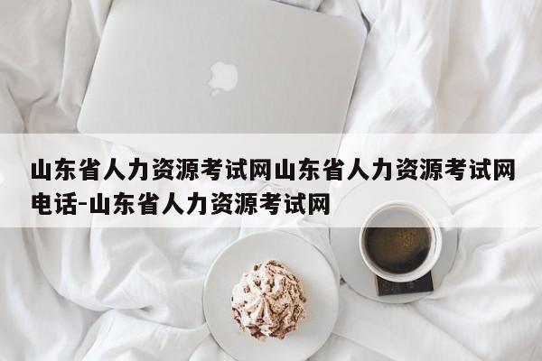 山东省人力资源考试网山东省人力资源考试网电话-山东省人力资源考试网
