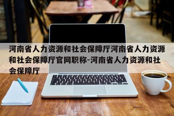 河南省人力资源和社会保障厅河南省人力资源和社会保障厅官网职称-河南省人力资源和社会保障厅