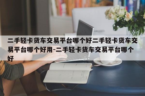 二手轻卡货车交易平台哪个好二手轻卡货车交易平台哪个好用-二手轻卡货车交易平台哪个好
