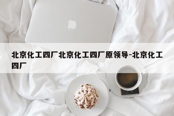 北京化工四厂北京化工四厂原领导-北京化工四厂