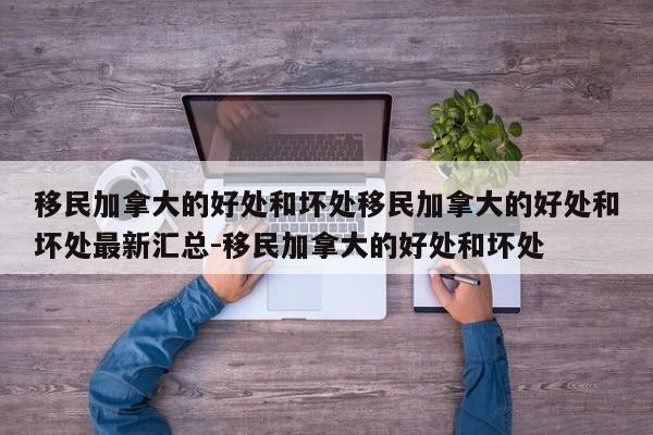 移民加拿大的好处和坏处移民加拿大的好处和坏处最新汇总-移民加拿大的好处和坏处