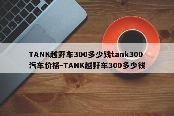 TANK越野车300多少钱tank300汽车价格-TANK越野车300多少钱