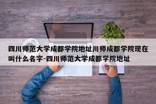 四川师范大学成都学院地址川师成都学院现在叫什么名字-四川师范大学成都学院地址